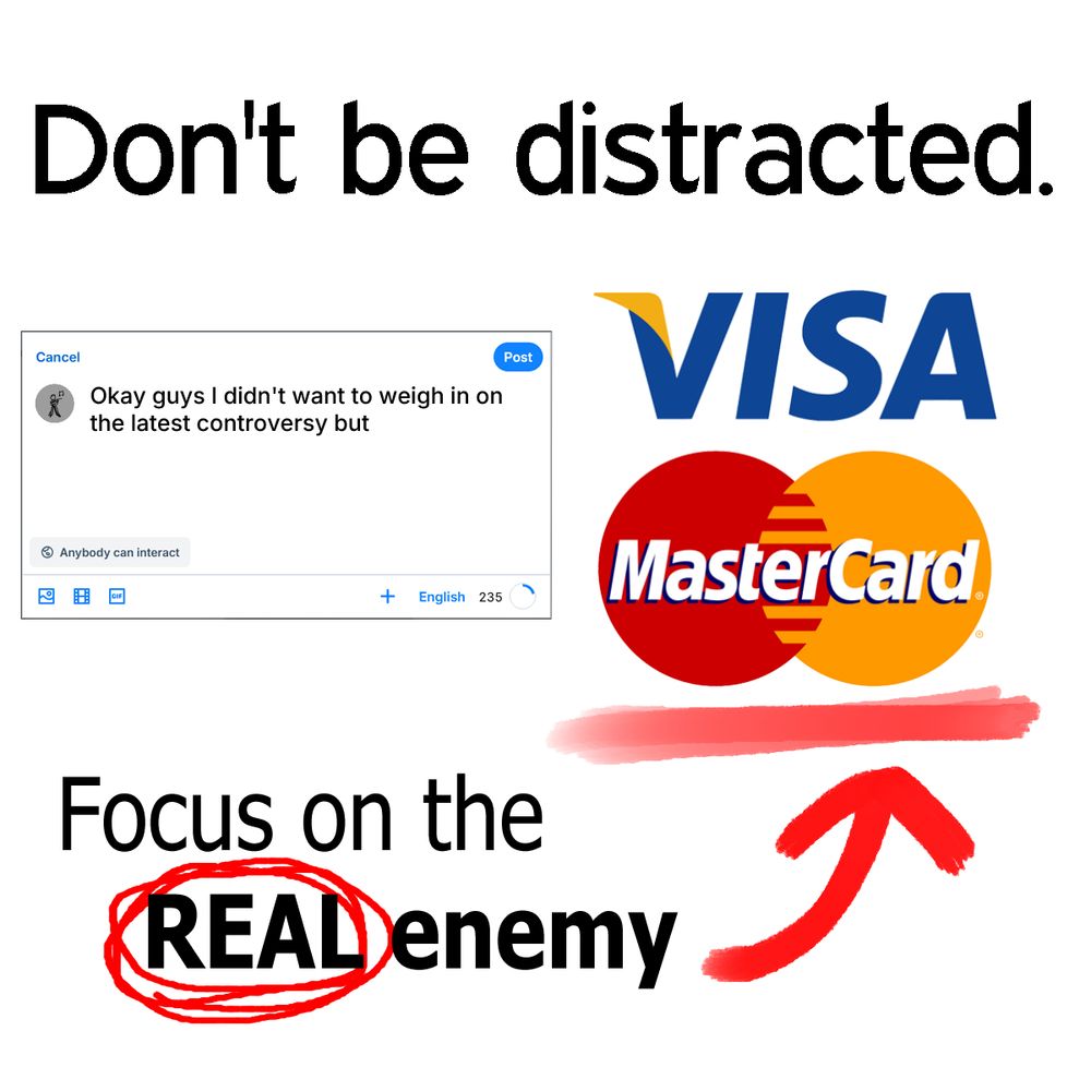 Don't be distracted.

Focus on the REAL enemy. (pointing to the logos for Visa and Mastercard).
In between these two messages is a Bluesky textbox which says "Okay guys I didn't want to weigh in on the latest controversy but"