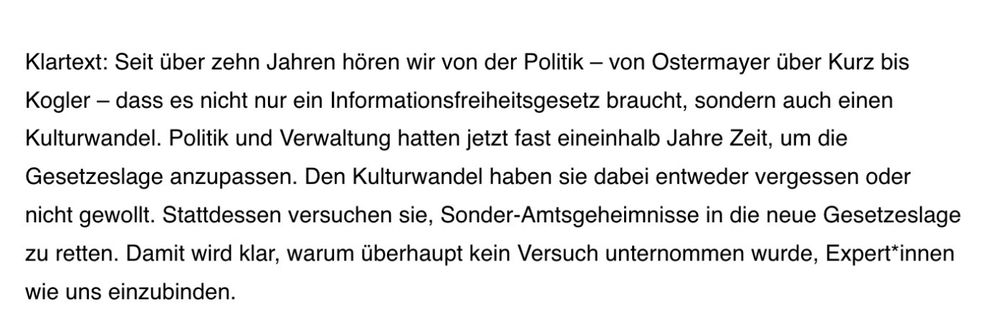Klartext: Seit über zehn Jahren hören wir von der Politik – von Ostermayer über Kurz bis Kogler – dass es nicht nur ein Informationsfreiheitsgesetz braucht, sondern auch einen Kulturwandel. Politik und Verwaltung hatten jetzt fast eineinhalb Jahre Zeit, um die Gesetzeslage anzupassen. Den Kulturwandel haben sie dabei entweder vergessen oder nicht gewollt. Stattdessen versuchen sie, Sonder-Amtsgeheimnisse in die neue Gesetzeslage zu retten. Damit wird klar, warum überhaupt kein Versuch unternommen wurde, Expert*innen wie uns einzubinden.