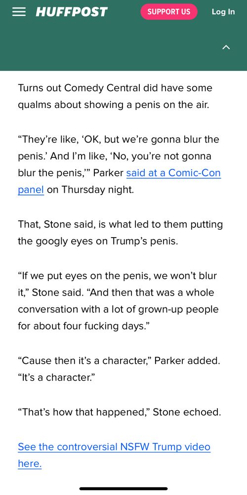Screenshot from HuffPost article on new South Park episode: 
Turns out Comedy Central did have some qualms about showing a penis on the air.
"They're like, 'OK, but we're gonna blur the penis: And I'm like, 'No, you're not gonna blur the penis," Parker said at a Comic-Con panel on Thursday night.
That, Stone said, is what led to them putting the googly eyes on Trump's penis.
"If we put eyes on the penis, we won't blur it," Stone said. "And then that was a whole conversation with a lot of grown-up people for about four fucking days."
"Cause then it's a character," Parker added.
"It's a character."
"That's how that happened," Stone echoed.
See the controversial NSFW Trump video