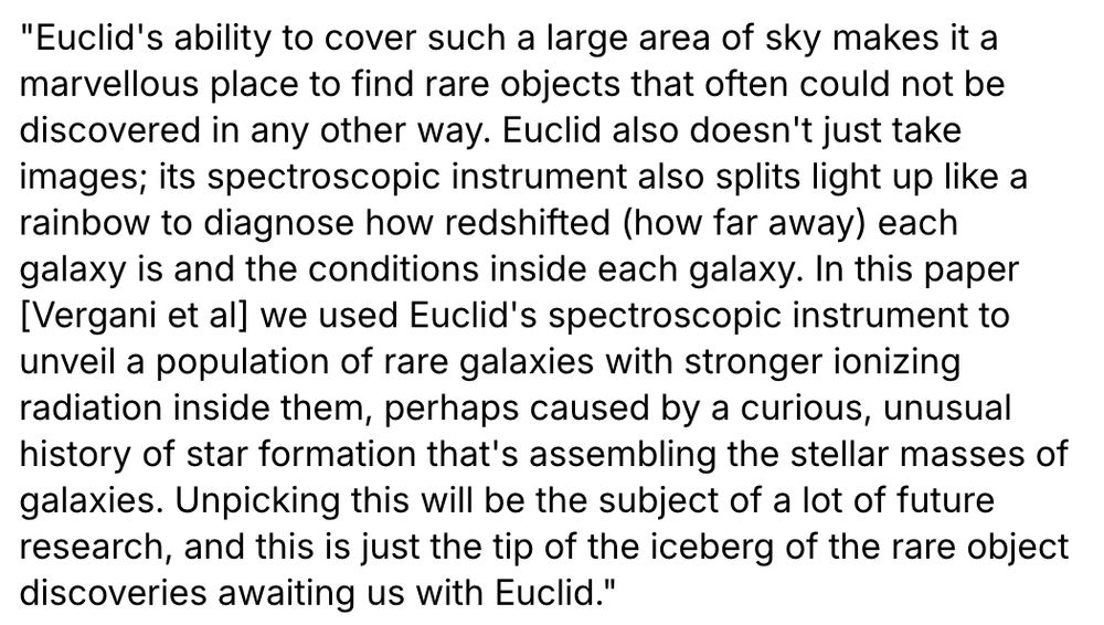 "Euclid's ability to cover such a large area of sky makes it a marvellous place to find rare objects that often could not be discovered in any other way. Euclid also doesn't just take images; its spectroscopic instrument also splits light up like a rainbow to diagnose how redshifted (how far away) each galaxy is and the conditions inside each galaxy. In this paper [Vergani et al] we used Euclid's spectroscopic instrument to unveil a population of rare galaxies with stronger ionizing radiation inside them, perhaps caused by a curious, unusual history of star formation that's assembling the stellar masses of galaxies. Unpicking this will be the subject of a lot of future research, and this is just the tip of the iceberg of the rare object discoveries awaiting us with Euclid." 