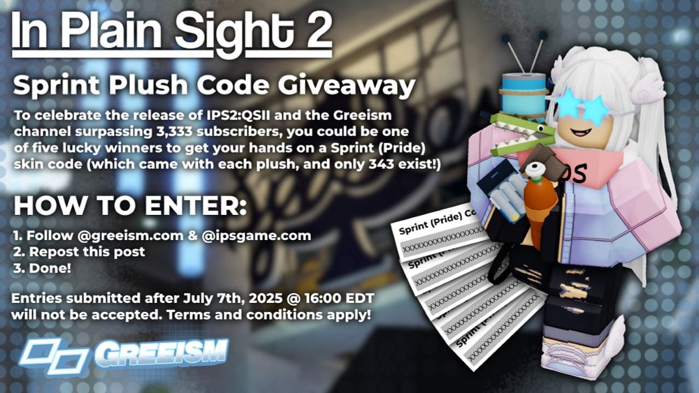 A photo showing Sprint, a character from the In Plain Sight franchise. To her left, the following text reads: "In Plain Sight 2 - Sprint Plush Code Giveaway. To celebrate the release of IPS2:QSII and the Greeism channel surpassing 3,333 subscribers, you could be one of five lucky winners to get your hands on a Sprint (Pride) skin code (which came with each plush, and only 343 exist!). HOW TO ENTER: Follow @greeism.com & @ipsgame.com, repost this post, and done! Entries submitted after July 7th, 2025 @ 16:00 EDT will not be accepted. Terms and conditions apply!