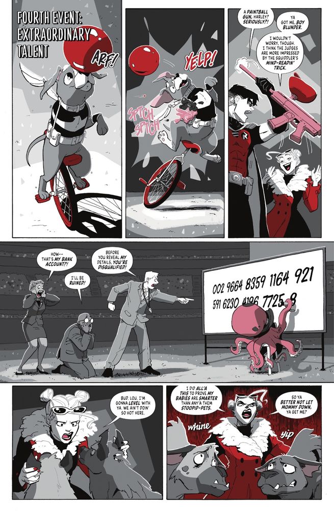 A page from Great Petspectations, printed in Harley Quinn: Black & White +Redder issue 2.

Panel 1: a header says “fourth event, extraordinary talent” as we see Haley, the three-legged Bitewing riding a unicycle while balancing a ball on her nose.

Panel 2: Haley is yelping in shock as paintballs hit her, knocking her off the unicycle.

Panel 3: Robin looks pissed, snatching Harley’s paintball gun away from her. Harley looks more smug though, as she is looking at…

Panel 4: the pet show’s judges are melting down as The Squiddler does his mind-reading trick and is writing their bank account numbers on a whiteboard.

Panel 5: Harley is giving a serious pep talk to Bud and Lou, her hyenas.

Panel 6: Harley’s going full pageant mom, putting the fear of god into Bud and Lou.
