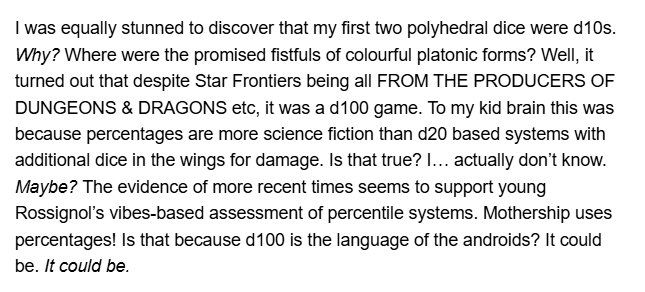 I was equally stunned to discover that my first two polyhedral dice were d10s. Why? Where were the promised fistfuls of colourful platonic forms? Well, it turned out that despite Star Frontiers being all FROM THE PRODUCERS OF DUNGEONS & DRAGONS etc, it was a d100 game. To my kid brain this was because percentages are more science fiction than d20 based systems with additional dice in the wings for damage. Is that true? I… actually don’t know. Maybe? The evidence of more recent times seems to support young Rossignol’s vibes-based assessment of percentile systems. Mothership uses percentages! Is that because d100 is the language of the androids? It could be. It could be.