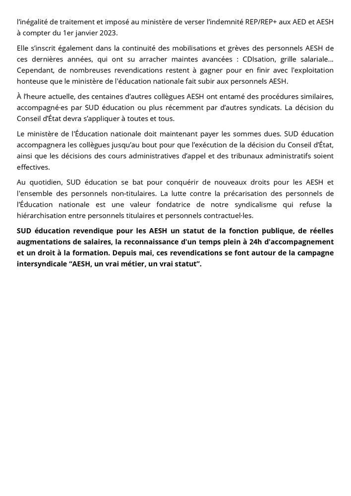 Pour SUD éducation, cette décision est une victoire politique majeure pour l’égalité des droits entre personnels et la reconnaissance des personnels AESH ! Elle vient renforcer les victoires juridiques précédentes, notamment celle du 12 avril 2022 (décision du Conseil d’État, CE, 12 avril 2022, Fédération SUD Éducation, n° 452547) où le Conseil d’État avait déjà reconnu l’inégalité de traitement et imposé au ministère de verser l’indemnité REP/REP+ aux AED et AESH à compter du 1er janvier 2023.

Elle s’inscrit également dans la continuité des mobilisations et grèves des personnels AESH de ces dernières années, qui ont su arracher maintes avancées : CDIsation, grille salariale... Cependant, de nombreuses revendications restent à gagner pour en finir avec l'exploitation honteuse que le ministère de l'éducation nationale fait subir aux personnels AESH.

À l’heure actuelle, des centaines d’autres collègues AESH ont entamé des procédures similaires, accompagné·es par SUD éducation ou plus récemment par d’autres syndicats. La décision du Conseil d’État devra s’appliquer à toutes et tous.

Le ministère de l'Éducation nationale doit maintenant payer les sommes dues. SUD éducation accompagnera les collègues jusqu’au bout pour que l’exécution de la décision du Conseil d’État, ainsi que les décisions des cours administratives d’appel et des tribunaux administratifs soient effectives. 

Au quotidien, SUD éducation se bat pour conquérir de nouveaux droits pour les AESH et l'ensemble des personnels non-titulaires. La lutte contre la précarisation des personnels de l’Éducation nationale est une valeur fondatrice de notre syndicalisme qui refuse la  hiérarchisation entre personnels titulaires et personnels contractuel·les.

SUD éducation revendique pour les AESH un statut de la fonction publique, de réelles augmentations de salaires, la reconnaissance d'un temps plein à 24h d'accompagnement et un droit à la formation. Depuis mai, ces revendications se font autour de la campagne int…