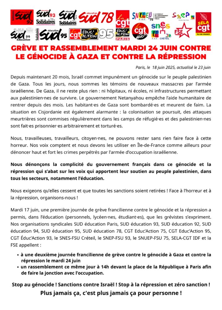 GRÈVE ET RASSEMBLEMENT MARDI 24 JUIN CONTRE LE GÉNOCIDE À GAZA ET CONTRE LA RÉPRESSION

Paris, le 18 juin 2025, actualisé le 22 juin

Depuis maintenant 20 mois, Israël commet impunément un génocide sur le peuple palestinien de Gaza. Tous les jours, nous sommes les témoins de nouveaux massacres par l’armée israélienne. De Gaza, il ne reste plus rien : ni hôpitaux, ni écoles, ni infrastructures permettant aux palestinien·nes de survivre. Le gouvernement Netanyahou empêche l’aide humanitaire de rentrer depuis des mois. Les habitant·es de Gaza sont bombardé·es et meurent de faim. La situation en Cisjordanie est également alarmante : la colonisation se poursuit, des attaques meurtrières sont commises régulièrement dans les camps de réfugié·es et des palestinien·nes sont fait·es prisonnier·es arbitrairement et torturé·es.


Mardi 17 juin, une première journée de grève francilienne contre le génocide et la répression a permis, dans l’éducation (personnels, lycéen·nes, étudiant·es), que les grévistes s’expriment. Nos organisations syndicales SUD éducation Paris, SUD éducation 93, SUD éducation 92, SUD éducation 94, SUD éducation 95, SUD éducation 78, CGT Educ’Action 75, CGT Educ’Action 95, CGT Éduc’Action 93, le SNES-FSU Créteil, le SNEP-FSU 93, le SNUEP-FSU 75, SELA-CGT IDF et la FSE appellent :

à une deuxième journée francilienne de grève contre le génocide à Gaza et contre la répression le mardi 24 juin

un rassemblement ce même jour à 14h devant la place de la République à Paris afin de faire la jonction avec l’occupation.

Stop au génocide ! Sanctions contre Israël ! Stop à la répression et zéro sanction !
Plus jamais ça, c'est plus jamais ça pour personne !
