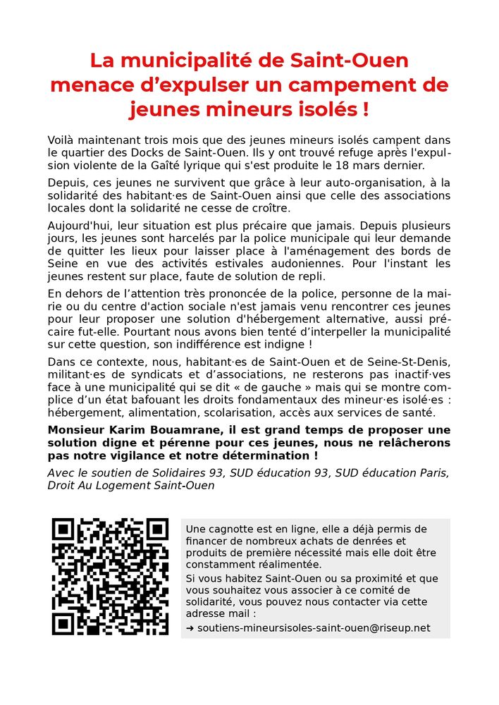 La municipalité de Saint-Ouen menace d’expulser un campement de jeunes mineurs isolés !

Voilà maintenant trois mois que des jeunes mineurs isolés campent dans le quartier des Docks de Saint-Ouen. Ils y ont trouvé refuge après l'expulsion violente de la Gaîté lyrique qui s'est produite le 18 mars dernier.

Depuis, ces jeunes ne survivent que grâce à leur auto-organisation, à la solidarité des habitant·es de Saint-Ouen ainsi que celle des associations locales dont la solidarité ne cesse de croître.

Aujourd'hui, leur situation est plus précaire que jamais. Depuis plusieurs jours, les jeunes sont harcelés par la police municipale qui leur demande de quitter les lieux pour laisser place à l'aménagement des bords de Seine en vue des activités estivales audoniennes. Pour l'instant les jeunes restent sur place, faute de solution de repli.

En dehors de l’attention très prononcée de la police, personne de la mairie ou du centre d'action sociale n'est jamais venu rencontrer ces jeunes pour leur proposer une solution d'hébergement alternative, aussi précaire fut-elle. Pourtant nous avons bien tenté d’interpeller la municipalité sur cette question, son indifférence est indigne !

Dans ce contexte, nous, habitant·es de Saint-Ouen et de Seine-St-Denis, militant·es de syndicats et d’associations, ne resterons pas inactif·ves face à une municipalité qui se dit « de gauche » mais qui se montre complice d’un état bafouant les droits fondamentaux des mineur·es isolé·es : hébergement, alimentation, scolarisation, accès aux services de santé.

Monsieur Karim Bouamrane, il est grand temps de proposer une solution digne et pérenne pour ces jeunes, nous ne relâcherons pas notre vigilance et notre détermination !

Avec le soutien de Solidaires 93, SUD éducation 93, SUD éducation Paris, Droit Au Logement Saint-Ouen