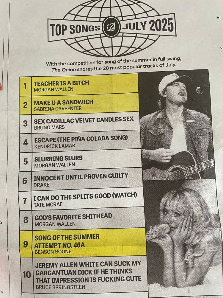 TEACHER IS A BITCH
MORGAN WALLEN

MAKE U A SANDWICH
SABRINA CARPENTER

SEX CADILLAC VELVET CANDLES SEX
BRUNO MARS

ESCAPE (THE PINA COLADA SONG)
KENDRICK LAMAR

SLURRING SLURS
MORGAN WALLEN

INNOCENT UNTIL PROVEN GUILTY
DRAKE

I CAN DO THE SPLITS GOOD (WATCH)
TATE MCRAE

GOD'S FAVORITE SHITHEAD
MORGAN WALLEN

SONG OF THE SUMMER
ATTEMPT NO. 46A
BENSON BOONE

JEREMY ALLEN WHITE CAN SUCK MY GARGANTUAN DICK IF HE THINKS THAT IMPRESSION IS FUCKING CUTE
BRUCE SPRINGSTEEN