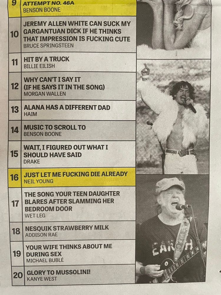 JEREMY ALLEN WHITE CAN SUCK MY GARGANTUAN DICK IF HE THINKS THAT IMPRESSION IS FUCKING CUTE
BRUCE SPRINGSTEEN

HIT BY A TRUCK
BILLIE EILISH

WHY CAN'T I SAY IT
(IF HE SAYS IT IN THE SONG)
MORGAN WALLEN

ALANA HAS A DIFFERENT DAD
HAIM

MUSIC TO SCROLL TO 
BENSON BOONE

WAIT, I FIGURED OUT WHAT I SHOULD HAVE SAID 
DRAKE

JUST LET ME FUCKING DIE ALREADY
NEIL YOUNG

THE SONG YOUR TEEN DAUGHTER BLARES AFTER SLAMMING HER BEDROOM DOOR
WET LEG

NESQUIK STRAWBERRY MILK
ADDISON RAE

YOUR WIFE THINKS ABOUT ME
DURING SEX
MICHAEL BUBLÉ

GLORY TO MUSSOLINI!
KANYE WEST
