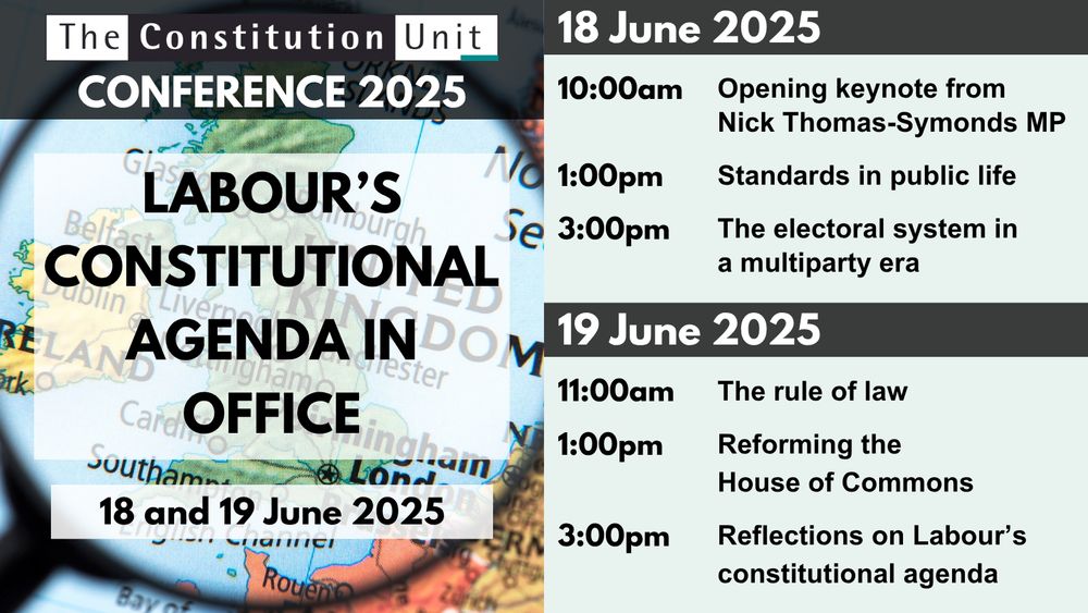 The Constitution Unit Conference 2025. Labour's constitutional agenda in office. 18 and 19 June 2025. 18 June 2025: 10:00am: Opening keynote from Nick Thomas-Symonds MP, 1:00pm: Standards in public life, 3:00pm: The electoral system in a multiparty era. 19 June 2025: 11:00am: The rule of law, 1:00pm: Reforming the House of Commons, 3:00pm: Reflections on Labour's constitutional agenda.