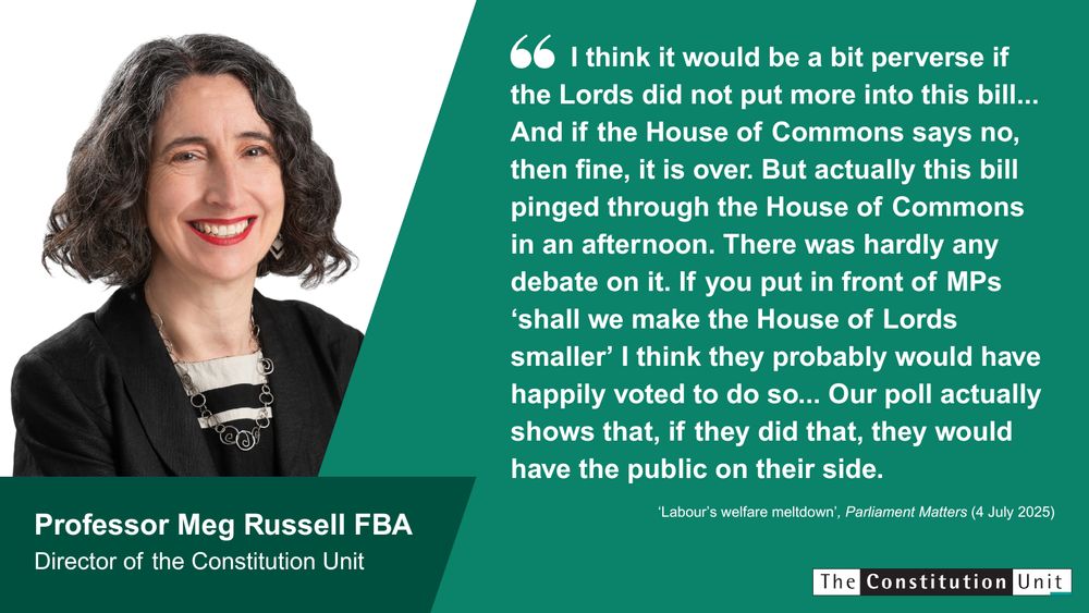 "I think it would be a bit perverse if the Lords did not put more into this bill... And if the House of Commons says no, then fine, it is over. But actually this bill pinged through the House of Commons in an afternoon. There was hardly any debate on it. If you put in front of MPs 'shall we make the House of Lords smaller' I think they probably would have happily voted to do so... Our poll actually shows that, if they did that, they would have the public on their side." Professor Meg Russell FBA. Director of the Constitution Unit. 'Labour's welfare meltdown', Parliament Matters (4 July 2025). The Constitution Unit.