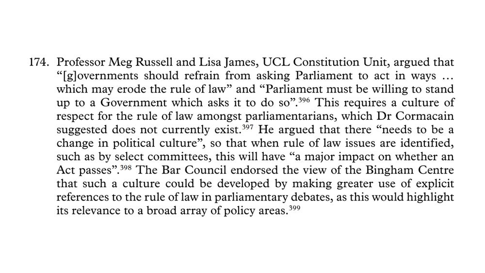 174. Professor Meg Russell and Lisa James, UCL Constitution Unit, argued that “[g]overnments should refrain from asking Parliament to act in ways … which may erode the rule of law” and “Parliament must be willing to stand up to a Government which asks it to do so”. This requires a culture of respect for the rule of law amongst parliamentarians, which Dr Cormacain suggested does not currently exist.397 He argued that there “needs to be a change in political culture”, so that when rule of law issues are identified, such as by select committees, this will have “a major impact on whether an Act passes”. The Bar Council endorsed the view of the Bingham Centre that such a culture could be developed by making greater use of explicit references to the rule of law in parliamentary debates, as this would highlight its relevance to a broad array of policy areas.