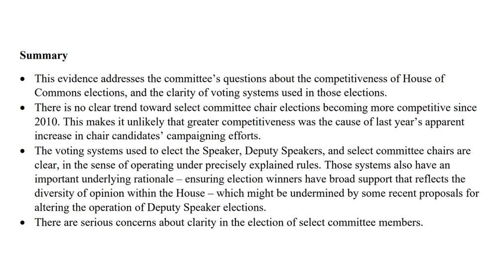 Summary
*This evidence addresses the committee’s questions about the competitiveness of House of
Commons elections, and the clarity of voting systems used in those elections.
*There is no clear trend toward select committee chair elections becoming more competitive since
2010. This makes it unlikely that greater competitiveness was the cause of last year’s apparent
increase in chair candidates’ campaigning efforts.
*The voting systems used to elect the Speaker, Deputy Speakers, and select committee chairs are
clear, in the sense of operating under precisely explained rules. Those systems also have an
important underlying rationale – ensuring election winners have broad support that reflects the
diversity of opinion within the House – which might be undermined by some recent proposals for
altering the operation of Deputy Speaker elections.
*There are serious concerns about clarity in the election of select committee members.