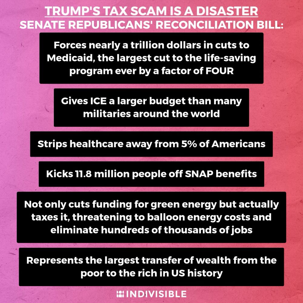 TRUMP'S TAX SCAM IS A DISASTER
SENATE REPUBLICANS' RECONCILIATION BILL:

Forces nearly a trillion dollars in cuts to Medicaid, the largest cut to the life-saving program ever by a factor of FOUR

Gives ICE a larger budget than many militaries around the world

Strips healthcare away from 5% of Americans

Kicks 11.8 million people off SNAP benefits

Not only cuts funding for green energy but actually taxes it, threatening to balloon energy costs and eliminate hundreds of thousands of jobs

Represents the largest transfer of wealth from the poor to the rich in US history