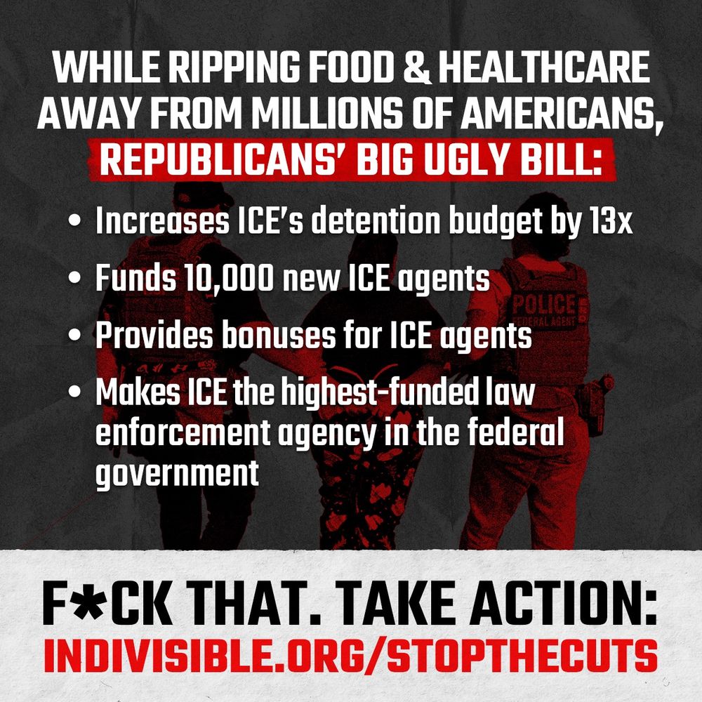 (over an image of ICE agents) WHILE RIPPING FOOD & HEALTHCARE AWAY FROM MILLIONS OF AMERICANS, REPUBLICANS' BIG UGLY BILL:
• Increases ICE's detention budget by 13x
• Funds 10,000 new ICE agents
POLICE
• Provides bonuses for ICE agents
• Makes ICE the highest-funded law enforcement agency in the federal government
F*CK THAT. TAKE ACTION:
INDIVISIBLE.ORG/STOPTHECUTS