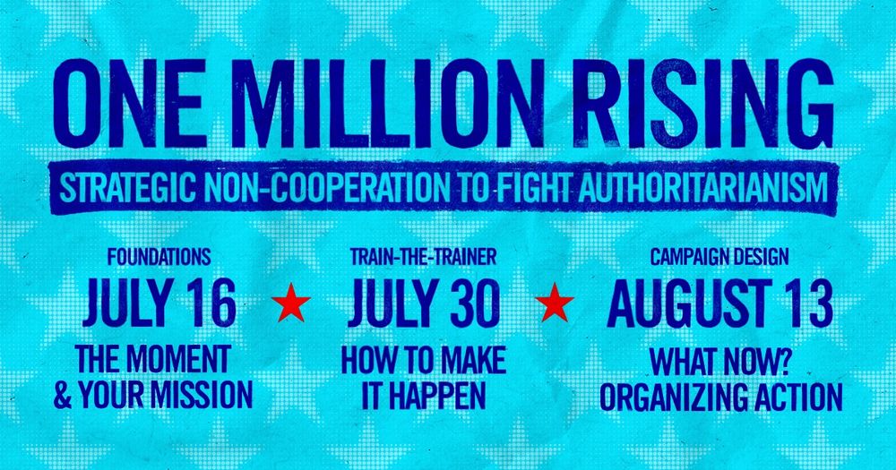ONE MILLION RISING
STRATEGIC NON-COOPERATION TO FIGHT AUTHORITARIANISM

JULY 16
FOUNDATIONS: THE MOMENT & YOUR MISSION

JULY 30
TRAIN-THE-TRAINER: HOW TO MAKE IT HAPPEN

AUGUST 13
CAMPAIGN DESIGN: WHAT NOW? ORGANIZING ACTION