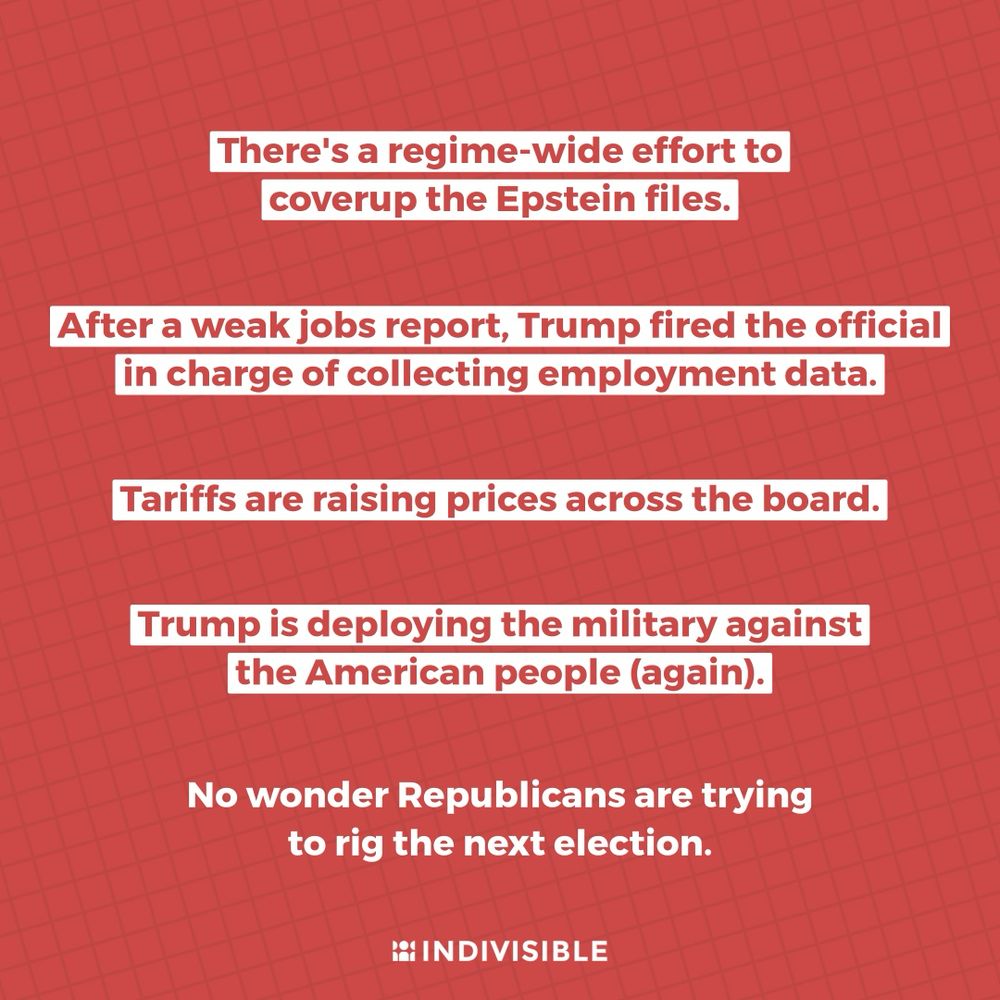 There's a regime-wide effort to coverup the Epstein files. After a weak jobs report, Trump fired the official in charge of collecting employment data. Tariffs are raising prices across the board. Trump is deploying the military against the American people (again). No wonder Republicans are trying to rig the next election.