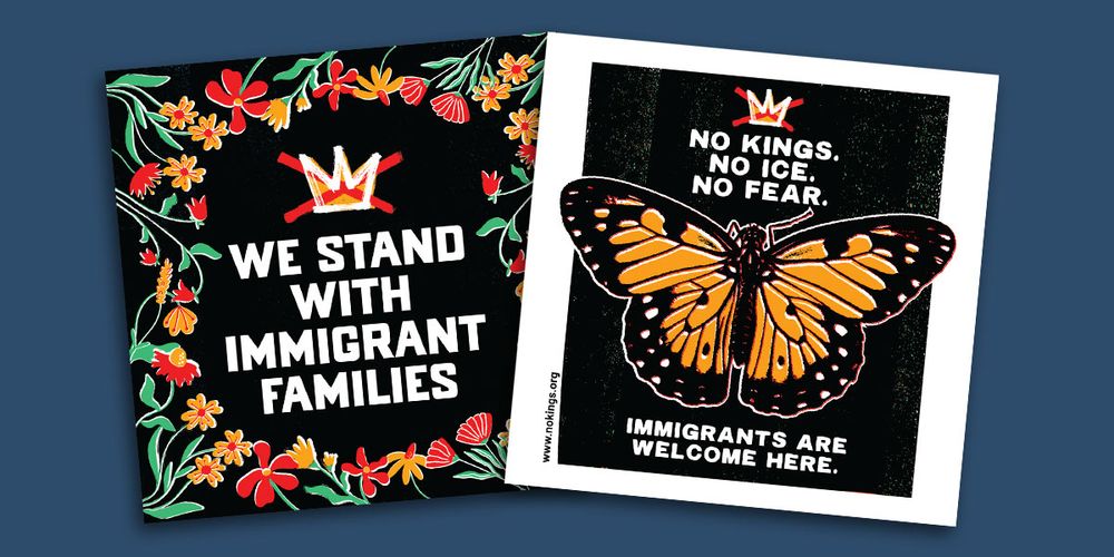 (between colorful flowers and the No Kings logo) WE STAND WITH IMMIGRANT FAMILIES

(around an image of a butterfly and the No Kings logo) NO KINGS.
NO ICE.
NO FEAR.
IMMIGRANTS ARE WELCOME HERE.