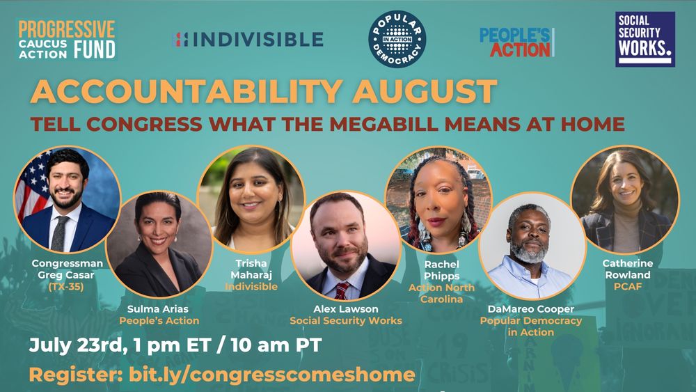 ACCOUNTABILITY AUGUST
TELL CONGRESS WHAT THE MEGABILL MEANS AT HOME

July 23rd, 1 pm ET / 10 am PT
Register: bit.ly/congresscomeshome

Congressman Greg Casar (TX-35)

Sulma Arias, People’s Action

Trisha Maharaj, Indivisible

Alex Lawson, Social Security Works

Rachel Phipps, Action North Carolina

DaMareo Cooper, Popular Democracy in Action

Catherine Rowland, PCAF