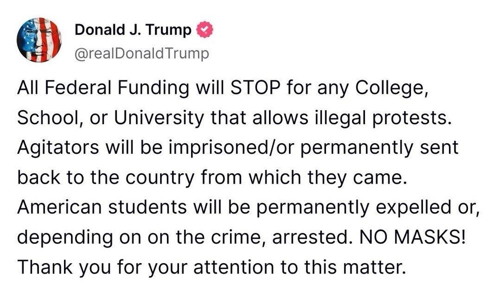 Trump on “Truth Social”: “All Federal Funding will STOP for any College, School, or University that allows illegal protests.
Agitators will be imprisoned/or permanently sent back to the country from which they came. American students will be permanently expelled or, depending on on the crime, arrested. NO MASKS! Thank you for your attention to this matter.”