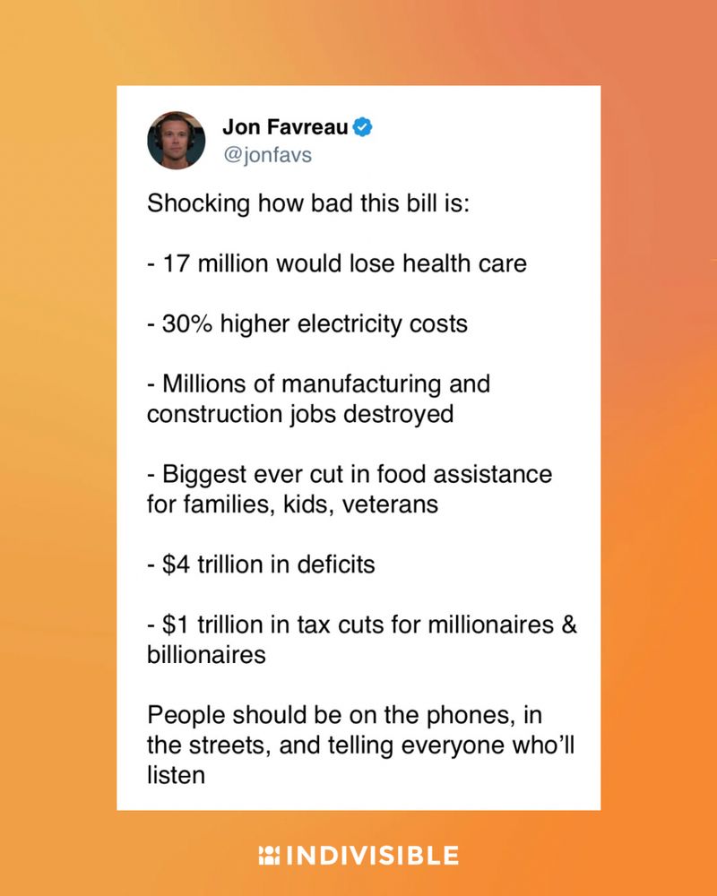 Jon Favreau on Twitter: “Shocking how bad this bill is:
- 17 million would lose health care
- 30% higher electricity costs
- Millions of manufacturing and construction jobs destroyed
- Biggest ever cut in food assistance for families, kids, veterans
- $4 trillion in deficits
- $1 trillion in tax cuts for millionaires & billionaires
People should be on the phones, in the streets, and telling everyone who'll listen”