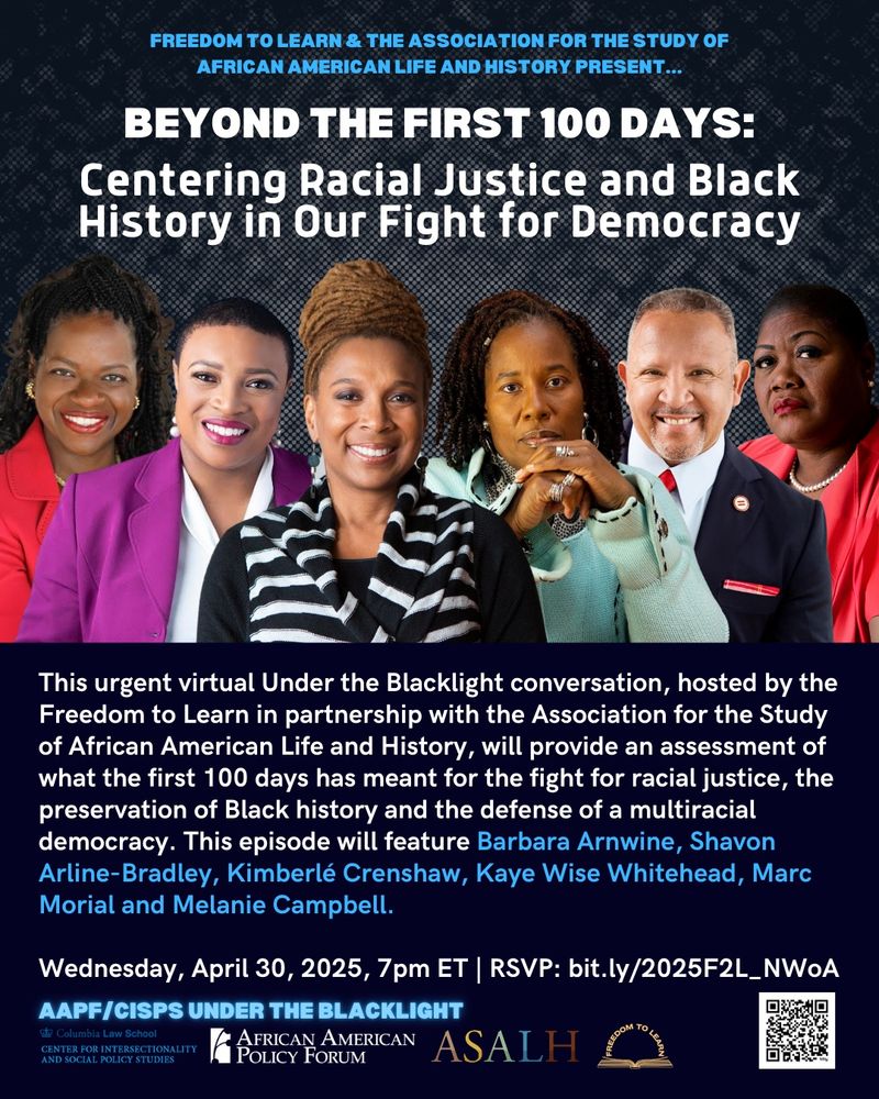 FREEDOM TO LEARN & THE ASSOCIATION FOR THE STUDY OF AFRICAN AMERICAN LIFE AND HISTORY PRESENT...
BEYOND THE FIRST 100 DAYS:
Centering Racial Justice and Black History in Our Fight for Democracy

This urgent virtual Under the Blacklight conversation, hosted by the Freedom to Learn in partnership with the Association for the Study of African American Life and History, will provide an assessment of what the first 100 days has meant for the fight for racial justice, the preservation of Black history and the defense of a multiracial democracy. This episode will feature Barbara Arnwine, Shavon Arline-Bradley, Kimberlé Crenshaw, Kaye Wise Whitehead, Marc Morial and Melanie Campbell.

Wednesday, April 30, 2025, 7pm ET | RSVP: bit.ly/2025F2L_NWoA