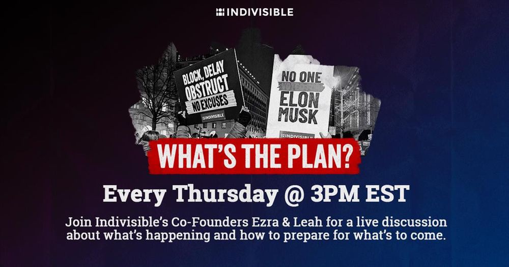 (below images of protest signs that read “BLOCK, DELAY, OBSTRUCT/NO EXCUSES” and “NO ONE VOTED FOR ELON MUSK”) WHAT'S THE PLAN?
Every Thursday @ 3PM EST
Join Indivisible's Co-Founders Ezra & Leah for a live discussion about what's happening and how to prepare for what's to come.
