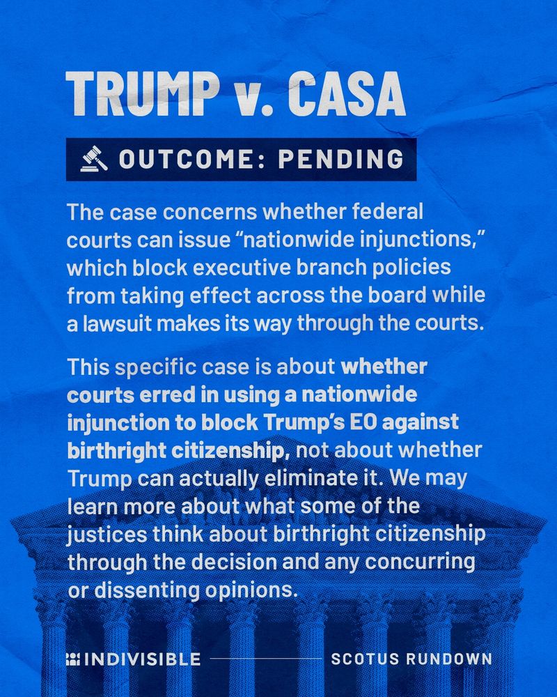 TRUMP v. CASA
OUTCOME: PENDING
The case concerns whether federal courts can issue "nationwide injunctions," which block executive branch policies from taking effect across the board while a lawsuit makes its way through the courts.
This specific case is about whether courts erred in using a nationwide injunction to block Trump's EO against birthright citizenship, not about whether Trump can actually eliminate it. We may learn more about what some of the justices think about birthright citizenship through the decision and any concurring or dissenting opinions.