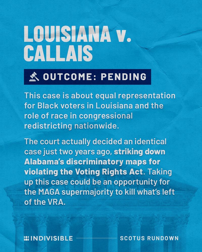 LOUISIANA V. CALLAIS
OUTCOME: PENDING
This case is about equal representation for Black voters in Louisiana and the role of race in congressional redistricting nationwide.
The court actually decided an identical case just two years ago, striking down Alabama's discriminatory maps for violating the Voting Rights Act. Taking up this case could be an opportunity for the MAGA supermajority to kill what's left of the VRA.