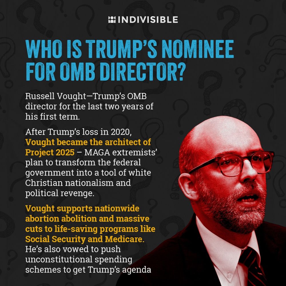 (next to an image of Russell Vought) WHO IS TRUMP'S NOMINEE FOR OMB DIRECTOR?
Russell Vought-Trump's OMB director for the last two years of his first term.
After Trump's loss in 2020, Vought became the architect of Project 2025 - MAGA extremists' plan to transform the federal government into a tool of white Christian nationalism and political revenge.
Vought supports nationwide abortion abolition and massive cuts to life-saving programs like Social Security and Medicare.
He's also vowed to push unconstitutional spending schemes to get Trump's agenda