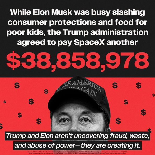 (above an image of Elon Musk) While Elon Musk was busy slashing consumer protections and food for poor kids, the Trump administration agreed to pay SpaceX another $38,858,978

(below the image) Trump and Elon aren't uncovering fraud, waste, and abuse of power-they are creating it.