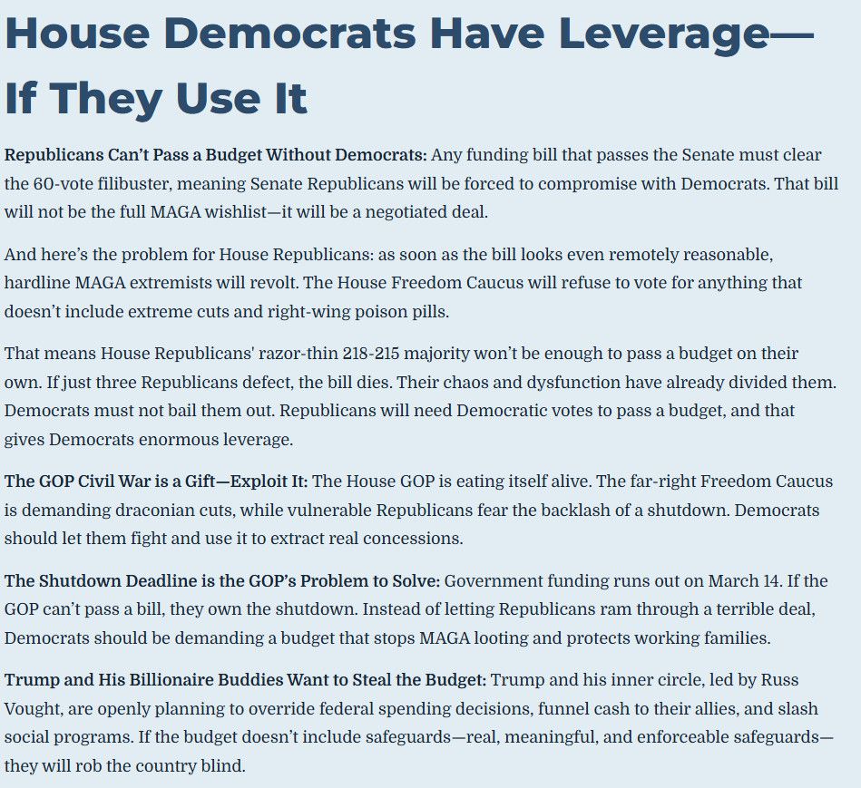 House Democrats Have Leverage—
If They Use It
Republicans Can't Pass a Budget Without Democrats: Any funding bill that passes the Senate must clear the 60-vote filibuster, meaning Senate Republicans will be forced to compromise with Democrats. That bill will not be the full MAGA wishlist-it will be a negotiated deal.
And here's the problem for House Republicans: as soon as the bill looks even remotely reasonable, hardline MAGA extremists will revolt. The House Freedom Caucus will refuse to vote for anything that doesn't include extreme cuts and right-wing poison pills.
That means House Republicans' razor-thin 218-215 majority won't be enough to pass a budget on their own. If just three Republicans defect, the bill dies. Their chaos and dysfunction have already divided them.
Democrats must not bail them out. Republicans will need Democratic votes to pass a budget, and that gives Democrats enormous leverage.
The GOP Civil War is a Gift-Exploit It: The House GOP is eating itself alive. The far-right Freedom Caucus is demanding draconian cuts, while vulnerable Republicans fear the backlash of a shutdown. Demoerats should let them fight and use it to extract real concessions.
The Shutdown Deadline is the GOP's Problem to Solve: Government funding runs out on March 14. If the
GOP can't pass a bill, they own the shutdown. Instead of letting Republicans ram through a terrible deal, Democrats should be demanding a budget that stops MAGA looting and protects working families.
Trump and His Billionaire Buddies Want to Steal the Budget: Trump and his inner circle, led by Russ Vought, are openly planning to override federal spending decisions, funnel cash to their allies, and slash social programs. If the budget doesn't include safeguards-real, meaningful, and enforceable safeguards— they will rob the country blind.