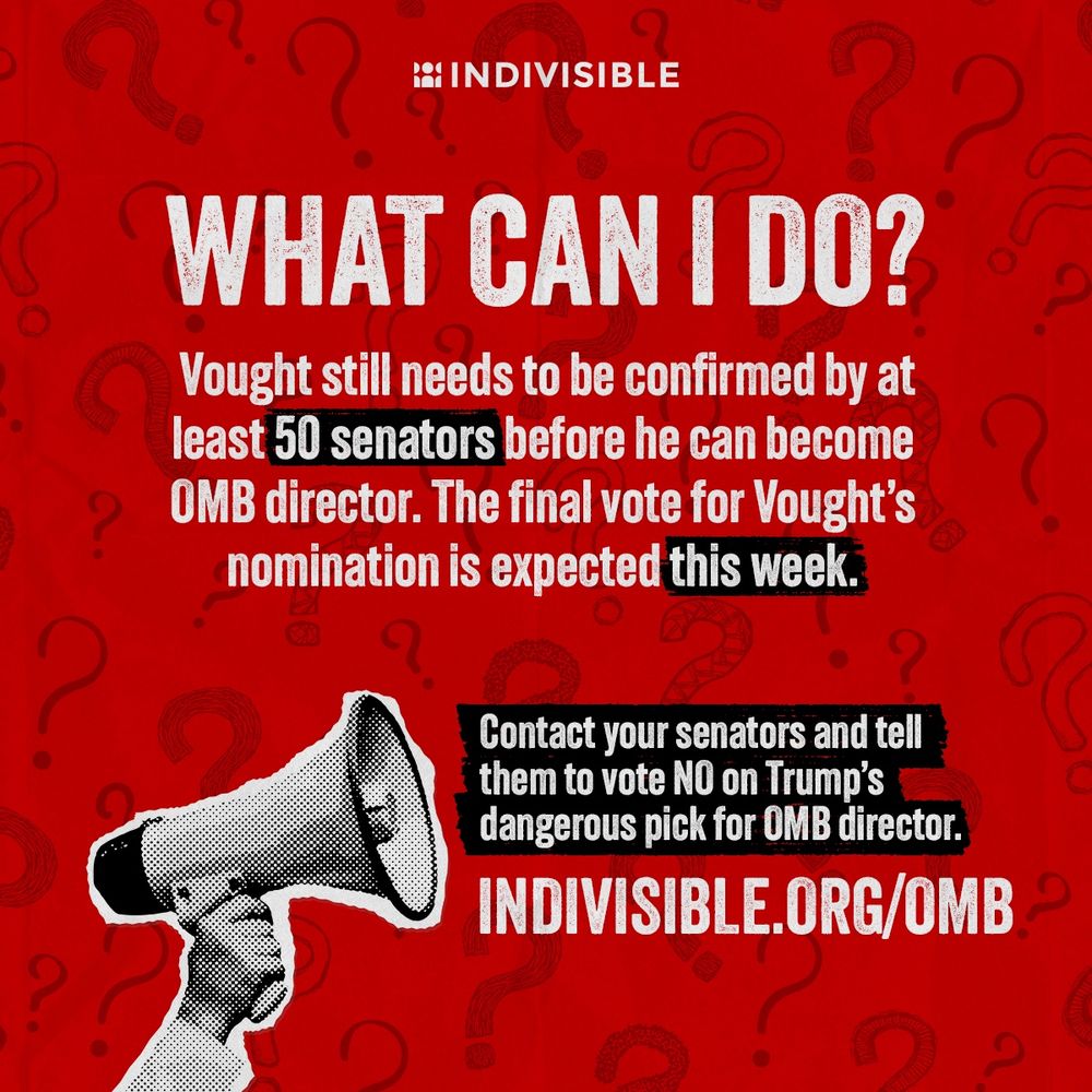 (above an image of an arm holding up a megaphone) WHAT CAN I DO?
Vought still needs to be confirmed by at least 50 senators before he can become
OMB director. The final vote for Vought's nomination is expected this week.
Contact your senators and tell them to vote NO on Trump's dangerous pick for OMB director.
INDIVISIBLE.ORG/OMB