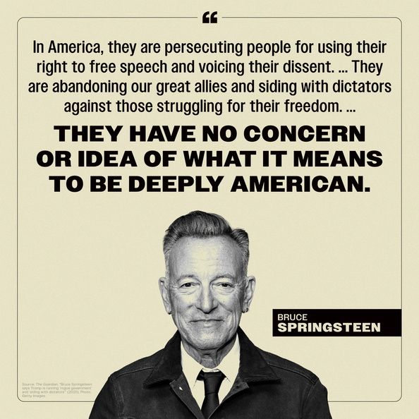 (above an image of Bruce Springsteen) “In America, they are persecuting people for using their right to free speech and voicing their dissent. ... They are abandoning our great allies and siding with dictators against those struggling for their freedom. ...
THEY HAVE NO CONCERN OR IDEA OF WHAT IT MEANS TO BE DEEPLY AMERICAN.”