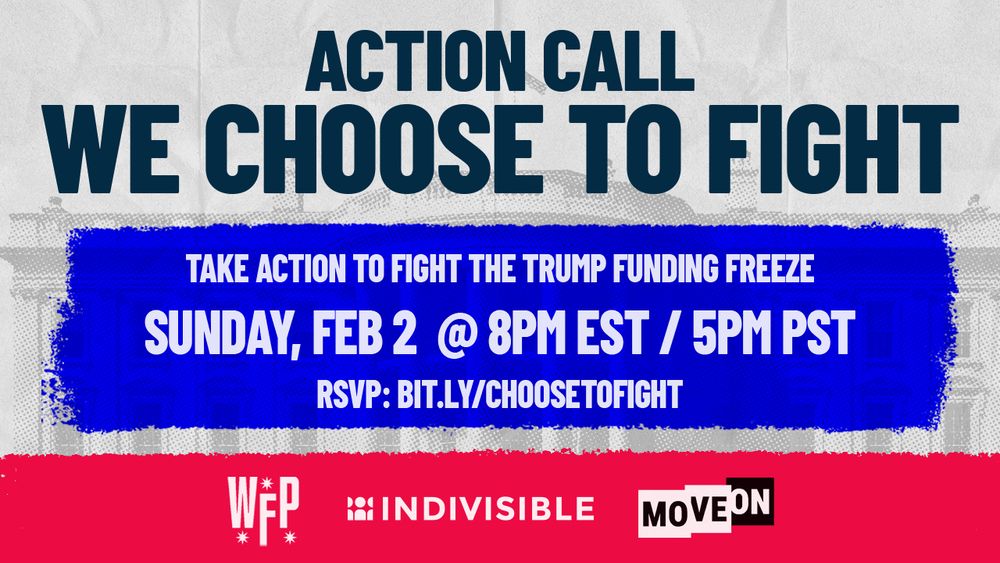 ACTION CALL
WE CHOOSE TO FIGHT
TAKE ACTION TO FIGHT THE TRUMP FUNDING FREEZE
SUNDAY, FEB 2 @ 8PM EST / 5PM PST RSVP: BIT.LY/CHOOSETOFIGHT
(Working Families Party, Indivisible & MoveOn)