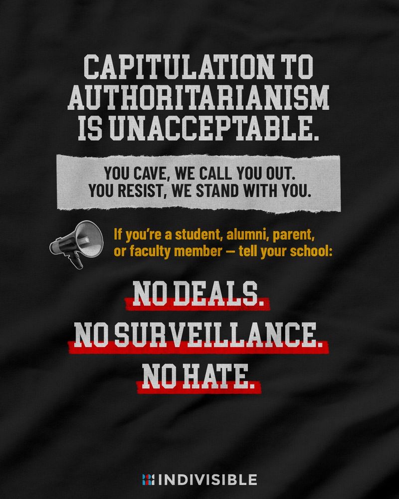 CAPITULATION TO AUTHORITARIANISM IS UNACCEPTABLE.

YOU CAVE, WE CALL YOU OUT.
YOU RESIST, WE STAND WITH YOU.

If you're a student, alumni, parent, or faculty member - tell your school:
NO DEALS.
NO SURVEILLANCE.
NO HATE.