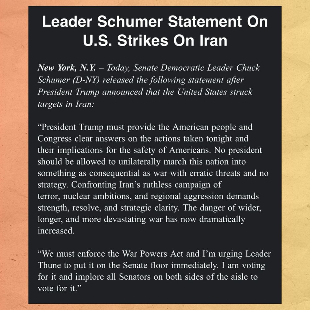Leader Schumer Statement On U.S. Strikes On Iran

New York, N.Y. - Today, Senate Democratic Leader Chuck Schumer (D-NY) released the following statement after President Trump announced that the United States struck targets in Iran:

"President Trump must provide the American people and Congress clear answers on the actions taken tonight and their implications for the safety of Americans. No president should be allowed to unilaterally march this nation into something as consequential as war with erratic threats and no strategy. Confronting Iran's ruthless campaign of terror, nuclear ambitions, and regional aggression demands strength, resolve, and strategic clarity. The danger of wider, longer, and more devastating war has now dramatically increased.

"We must enforce the War Powers Act and I'm urging Leader Thune to put it on the Senate floor immediately. I am voting for it and implore all Senators on both sides of the aisle to vote for it."