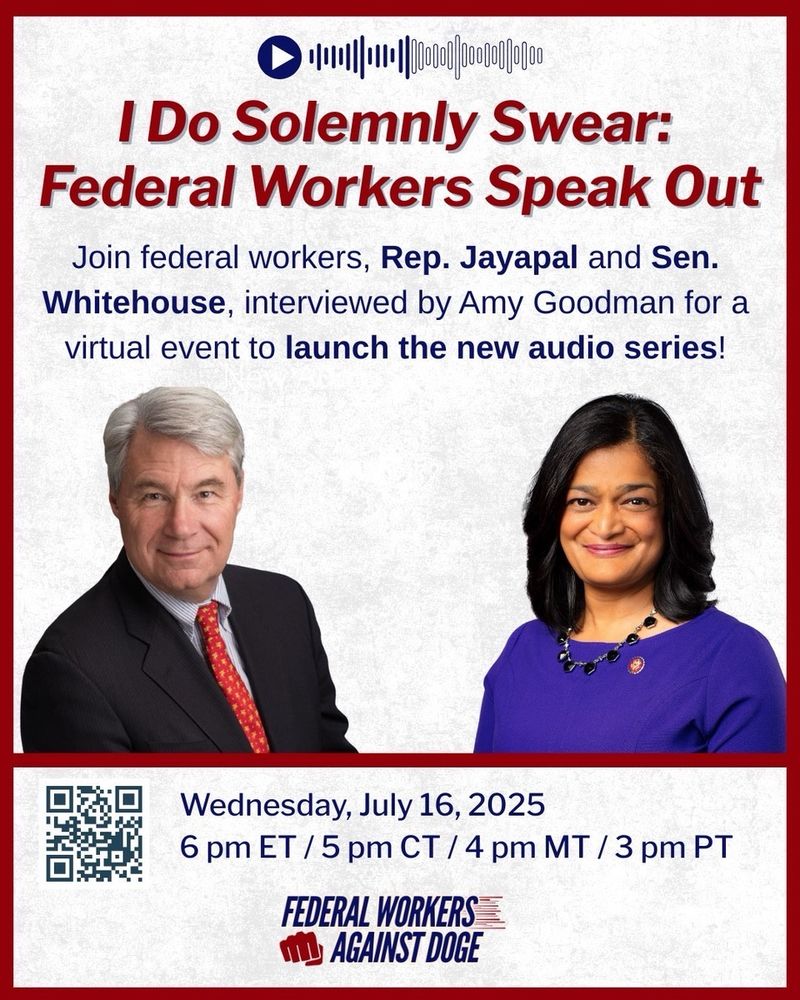 (around images of Sen. Whitehouse and Rep. Jayapal) I Do Solemnly Swear: Federal Workers Speak Out

Join federal workers, Rep. Jayapal and Sen.
Whitehouse, interviewed by Amy Goodman for a virtual event to launch the new audio series!

Wednesday, July 16, 2025
6 pm ET / 5 pm CT / 4 pm MT / 3 pm PT