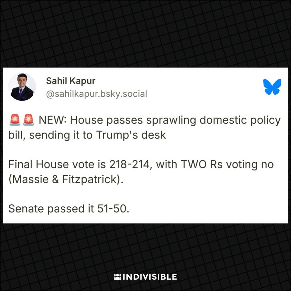 Sahil Kapur on Bluesky: "NEW: House passes sprawling domestic policy bill, sending it to Trump's desk

Final House vote is 218-214, with TWO Rs voting no (Massie & Fitzpatrick).

Senate passed it 51-50."