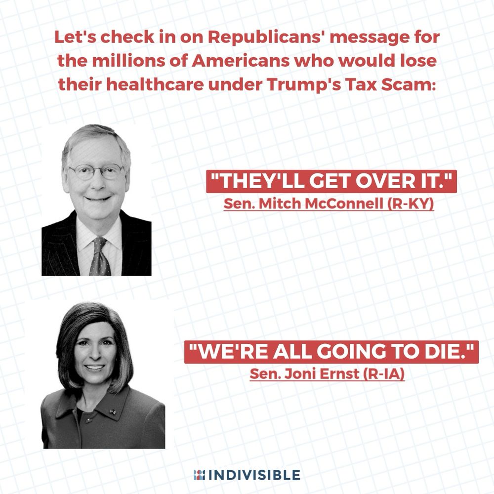 Let's check in on Republicans' message for the millions of Americans who would lose their healthcare under Trump's Tax Scam:

(next to an image of Mitch McConnell) “THEY’LL GET OVER IT.” - Sen. Mitch McConnell (R-KY)

(next to an image of Joni Ernst) “WE’RE ALL GOING TO DIE.” - Sen. Joni Ernst (R-IA)