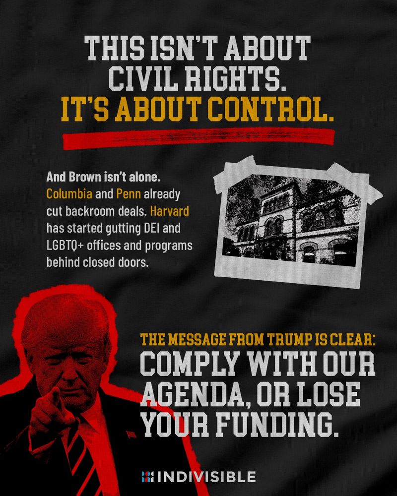(alongside images of Trump and Brown’s campus) THIS ISN'T ABOUT CIVIL RIGHTS.
IT'S ABOUT CONTROL.

And Brown isn't alone.
Columbia and Penn already cut backroom deals. Harvard has started gutting DEl and LGBTQ+ offices and programs behind closed doors.

THE MESSAGE FROM TRUMP IS CLEAR:
COMPLY WITH OUR AGENDA, OR LOSE YOUR FUNDING.