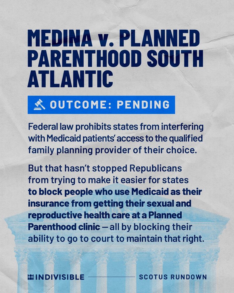 MEDINA v. PLANNED PARENTHOOD SOUTH ATLANTIC
OUTCOME: PENDING
Federal law prohibits states from interfering with Medicaid patients' access to the qualified family planning provider of their choice.
But that hasn't stopped Republicans from trying to make it easier for states to block people who use Medicaid as their insurance from getting their sexual and reproductive health care at a Planned Parenthood clinic - all by blocking their ability to go to court to maintain that right.