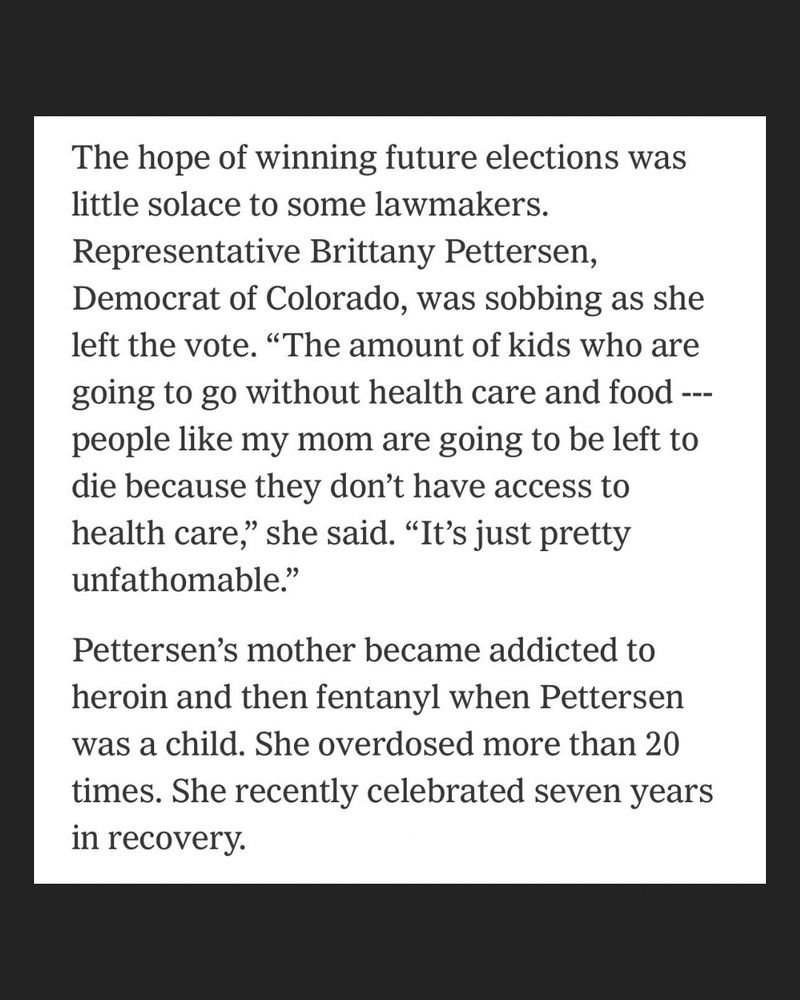 Screengrab from The New York Times: “The hope of winning future elections was little solace to some lawmakers.
Representative Brittany Pettersen, Democrat of Colorado, was sobbing as she left the vote. "The amount of kids who are going to go without health care and food ---people like my mom are going to be left to die because they don't have access to health care," she said. "It's just pretty unfathomable."

Pettersen's mother became addicted to heroin and then fentanyl when Pettersen was a child. She overdosed more than 20 times. She recently celebrated seven years in recovery.”