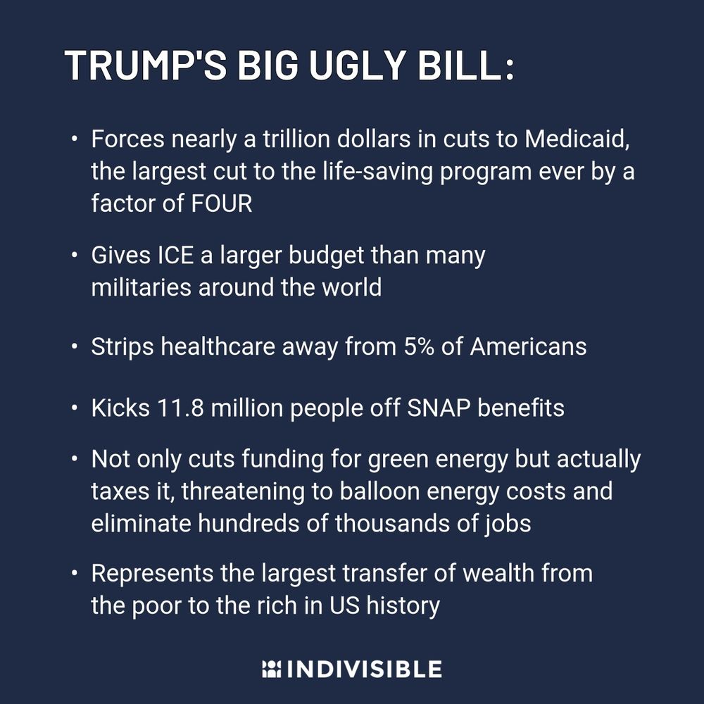 Blue graphic with white letters reads: Trump's Big Ugly Bill: 
Forces nearly a trillion dollars in cuts to Medicaid, the largest cut to the life-saving program ever by a factor of FOUR

Gives ICE a larger budget than many militaries around the world

Strips healthcare away from 5% of Americans

Kicks 11.8 million people off SNAP benefits

Not only cuts funding for green energy but actually taxes it, threatening to balloon energy costs and eliminate hundreds of thousands of jobs

Represents the largest transfer of wealth from the poor to the rich in US history

Indivisible logo at the bottom