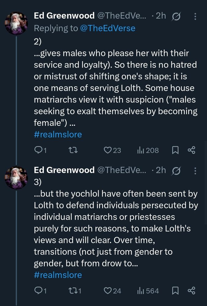 Tweet(@theedverse): ...gives males who please her with their service and loyalty). So there is no hatred or mistrust of shifting one's shape; it is one means of serving Lolth. Some house matriarchs view it with suspicion ("males seeking to exalt themselves by becoming female") ..but the yochlol have often been sent by Lolth to defend individuals persecuted by individual matriarchs or priestesses purely for such reasons, to make Lolth's views and will clear. Over time, transitions (not just from gender to gender, but from drow to...
