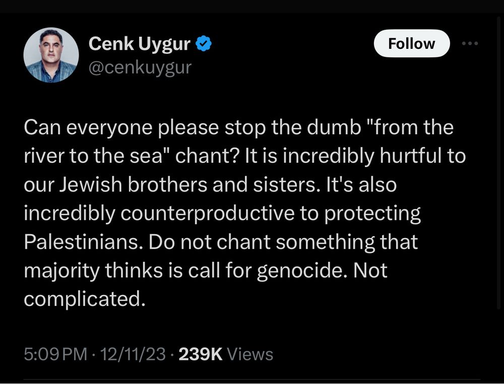 cenk uygur: Can everyone please stop the dumb "from the river to the sea" chant? It is incredibly hurtful to our Jewish brothers and sisters. It's also incredibly counterproductive to protecting Palestinians. Do not chant something that majority thinks is call for genocide. Not complicated.