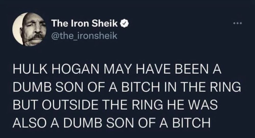 The Iron Sheik o @the_ironsheik
HULK HOGAN MAY HAVE BEEN A DUMB SON OF A BITCH IN THE RING BUT OUTSIDE THE RING HE WAS ALSO A DUMB SON OF A BITCH