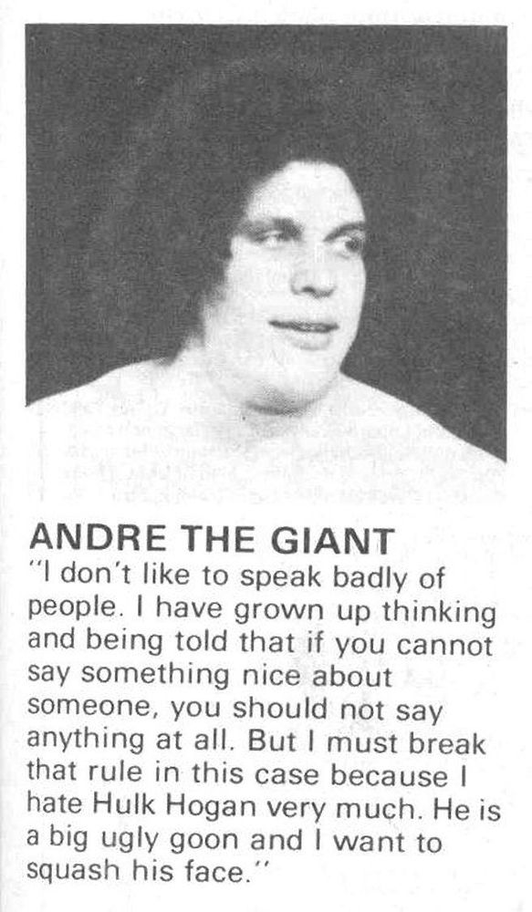 ANDRE THE GIANT
"I don't like to speak badly of people. I have grown up thinking and being told that if you cannot say something nice about someone, you should not say anything at all. But I must break that rule in this case because I hate Hulk Hogan very much. He is a big ugly goon and I want to squash his face.