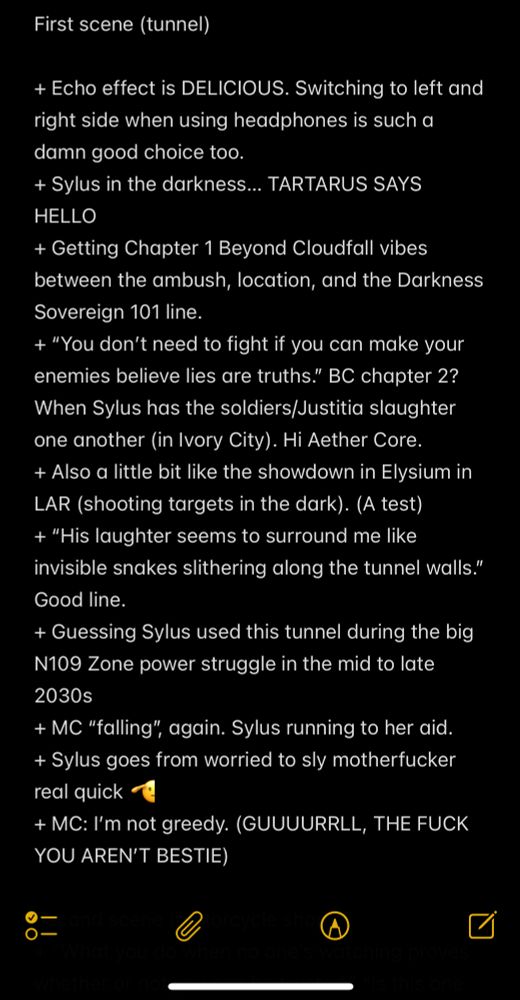 First scene (tunnel)

+ Echo effect is DELICIOUS. Switching to left and right side when using headphones is such a damn good choice too.
+ Sylus in the darkness… TARTARUS SAYS HELLO
+ Getting Chapter 1 Beyond Cloudfall vibes between the ambush, location, and the Darkness Sovereign 101 line.
+ “You don’t need to fight if you can make your enemies believe lies are truths.” BC chapter 2? When Sylus has the soldiers/Justitia slaughter one another (in Ivory City). Hi Aether Core.
+ Also a little bit like the showdown in Elysium in LAR (shooting targets in the dark). (A test)
+ “His laughter seems to surround me like invisible snakes slithering along the tunnel walls.” Good line.
+ Guessing Sylus used this tunnel during the big N109 Zone power struggle in the mid to late 2030s
+ MC “falling”, again. Sylus running to her aid.
+ Sylus goes from worried to sly motherfucker real quick 🫡
+ MC: I’m not greedy. (GUUUURRLL, THE FUCK YOU AREN’T BESTIE)