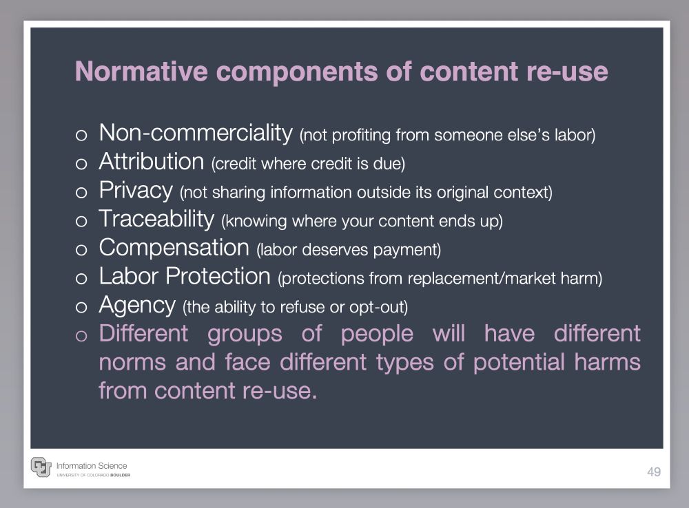 Normative components of content re-use

Non-commerciality (not profiting from someone else’s labor)
Attribution (credit where credit is due)
Privacy (not sharing information outside its original context)
Traceability (knowing where your content ends up)
Compensation (labor deserves payment)
Labor Protection (protections from replacement/market harm)
Agency (the ability to refuse or opt-out)
Different groups of people will have different norms and face different types of potential harms from content re-use.