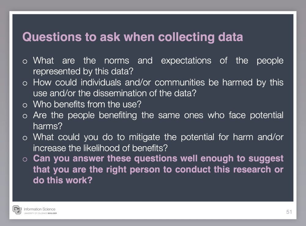 Questions to ask when collecting data

What are the norms and expectations of the people represented by this data?
How could individuals and/or communities be harmed by this use and/or the dissemination of the data?
Who benefits from the use? 
Are the people benefiting the same ones who face potential harms?
What could you do to mitigate the potential for harm and/or increase the likelihood of benefits?
Can you answer these questions well enough to suggest that you are the right person to conduct this research or do this work?